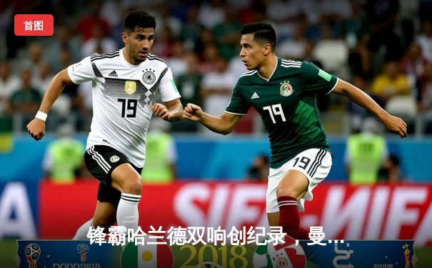 锋霸哈兰德双响创纪录，曼城4-1逆转阿森纳登顶积分榜