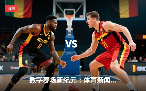 数字赛场新纪元：体育新闻网如何重塑全球观赛体验与产业格局