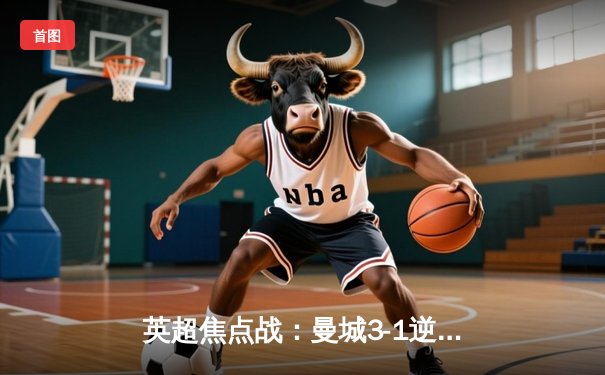 英超焦点战：曼城3-1逆转曼联，哈兰德梅开二度锁定胜局