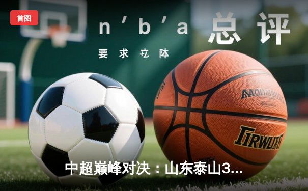 中超巅峰对决：山东泰山3-2绝杀北京国安，克雷桑帽子戏法演绎经典逆转